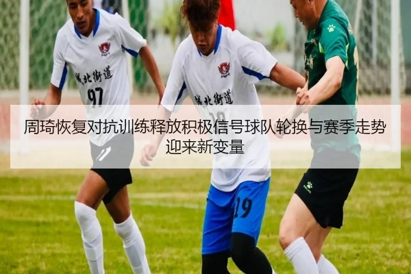 周琦恢复对抗训练释放积极信号球队轮换与赛季走势迎来新变量